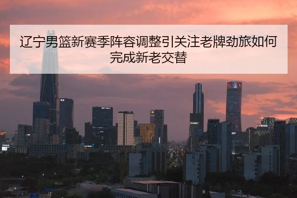 辽宁男篮新赛季阵容调整引关注老牌劲旅如何完成新老交替